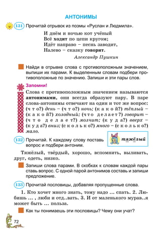 72
АНТОНИМЫ
Прочитай отрывок из поэмы «Руслан и Людмила».
И днём и ночью кот учёный
Всё ходит по цепи кругом;
Идёт направо – песнь заводит,
Налево – сказку говорит.
Александр Пушкин
	 Найди в отрывке слова с противоположным значением,
выпиши их парами. К выделенным словам подбери про-
тивоположные по значению. Запиши и эти пары слов.
Запомни!
Слова с противоположным значением называются
антонимами, они всегда образуют пару. В паре
слова-антонимы отвечают на один и тот же вопрос:
(ч т о?) день – (ч т о?) ночь; (к а к о й?) тёплый –
(к а к о й?) холодный; (ч т о д е л а е т ?) говорит –
(ч т о д е л а е т?) молчит; (к у д а?) вверх –
(к у д а?) вниз; (с к о л ь к о?) много – (с к о л ь к о?)
мало.
Прочитай. К каждому слову поставь
вопрос и подбери антоним.
Тяжёлый, твёрдый, хорошо, вспомнить, выливать,
друг, одеть, низко.
	 Запиши слова парами. В скобках к словам каждой пары
ставь вопрос. С одной парой антонимов составь и запиши
предложение.
Прочитай пословицы, добавляя пропущенные слова.
1. Кто хочет много знать, тому надо ... спать. 2. Лю-
бишь ... , люби и отд..вать. 3. И от маленького мурав..я
может быть ... польза.
	 Как ты понимаешь эти пословицы? Чему они учат?
131
тяжёлый132
133
 