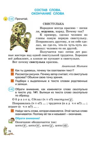 76
Состав слова.
ОКОНЧАНИЕ СЛОВА
Прочитай.
СВИСТУЛЬКА
Народное всегда красиво – песня
ли, игрушка, наряд. Почему так?
К примеру, сделал человек из
глины самую первую свистульку.
Понравилась другому, и он себе сде-
лал, но где-то, что-то чуть-чуть из-
менил: человек-то он другой.
Получается так: сотни лет раз-
ные мастера над одной свистулькой трудятся. Хорошее
всё добавляют, а плохое не пускают к свистульке.
Вот почему свистулька красива.
Анатолий Митяев
	 Как ты думаешь, почему так озаглавлен текст?
	 Рассмотри рисунок. Почему автор считает, что свистулька
красива? Объясни свою точку зрения.
	 Подбери к выделенным в тексте словам родственные
и запиши.
Обрати внимание, как изменяется слово свистулька
в  тексте упр. 141. Выпиши из текста слово свистулька
по образцу.
О б р а з е ц. Сделал (ч т о?) свистульк у .
Понравилась (ч т о?) ... ; трудятся (н а д ч е м?) ... ;
играет (с ч е м?) ... .
	 Найди часть слова, которая изменяется. Этой частью слово
оканчивается. Поэтому её так и называют – окончание.
Обрати внимание!
Окончание обозначается так:
школ а , школ ы , школ у , школ ой .
141
142
 