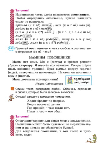 77
Запомни!
Изменяемая часть слова называется окончанием.
Чтобы определить окончание, нужно изменить
слово по вопросам:
пришла (к т о?) мам а , нет (к о г о?) мам ы ,
люблю (к о г о?) мам у ;
(ч т о д е л а ю?) молч у , (ч т о д е л а е ш ь?)
молч ишь ;
мама (к а к а я?) родн ая  , маму (к а к у ю?)
родн ую , маме (к а к о й?) родн ой .
Прочитай текст, изменяя слова в скобках в соответствии
с вопросами к е м? ч е м?
МАМИНЫ ПОМОЩНИКИ
Мамы нет дома. Мы с (сестра) и братом решили
убрать квартиру. Я подмёл пол веником. Сестра стёрла
пыль влажной тряпкой. Брат вымыл посуду горячей
(вода), вытер чашки полотенцем. На стол мы поставили
вазу с (цветы).
Мама довольна помощниками!
Ирина Садовникова
	 Спиши текст, раскрывая скобки. Обозначь окончания
в словах, которые были записаны в скобках.
	 Отгадай загадку о домашнем помощнике.
Ходит-бродит по коврам,
Водит носом по углам.
Где прошёл – там пыли нет,
Пыль и сор – его обед.
Запомни!
Окончание служит для связи слов в предложении.
Окончание может быть нулевым: не выражено зву-
ком и на письме не обозначено буквой.
Для выделения окончания, в том числе и нуле-
вого, надо:
143
помîщник
квартèра
 