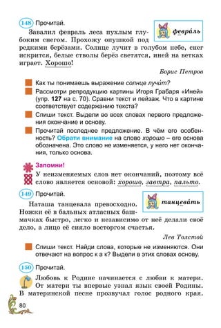 80
Прочитай.
Завалил февраль леса пухлым глу-
боким снегом. Прохожу опушкой под
редкими берёзами. Солнце лучит в голубом небе, снег
искрится, белые стволы берёз светятся, иней на ветках
играет. Хорошо!
Борис Петров
	 Как ты понимаешь выражение солнце лучèт?
	 Рассмотри репродукцию картины Игоря Грабаря «Иней»
(упр. 127 на с. 70). Сравни текст и пейзаж. Что в картине
соответствует содержанию текста?
	 Спиши текст. Выдели во всех словах первого предложе-
ния окончание и основу.
	 Прочитай последнее предложение. В чём его особен-
ность? Обрати внимание на слово хорошо – его основа
обозначена. Это слово не изменяется, у него нет оконча-
ния, только основа.
Запомни!
У неизменяемых слов нет окончаний, поэтому всё
слово является основой: хорошо, завтра, пальто.
Прочитай.
Наташа танцевала превосходно.
Ножки её в бальных атласных баш-
мачках быстро, легко и независимо от неё делали своё
дело, а лицо её сияло восторгом счастья.
Лев Толстой
	 Спиши текст. Найди слова, которые не изменяются. Они
отвечают на вопрос к а к? Выдели в этих словах основу.
Прочитай.
Любовь к Родине начинается с любви к матери.
От матери ты впервые узнал язык своей Родины.
В материнской песне прозвучал голос родного края.
148
февраль
танцевать
149
150
 