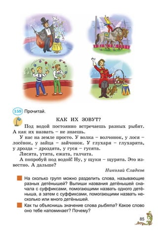 85
Прочитай.
КАК ИХ ЗОВУТ?
Под водой постоянно встречаешь разных рыбят.
А как их назвать – не знаешь.
У нас на земле просто. У волка – волчонок, у лося –
лосёнок, у зайца – зайчонок. У глухаря – глухарята,
у дрозда – дроздята, у гуся – гусята.
Лисята, утята, ежата, галчата.
А попробуй под водой! Ну, у щуки – щурята. Это из-
вестно. А дальше?
Николай Сладков
	 На сколько групп можно разделить слова, называющие
разных детёнышей? Выпиши названия детёнышей сна-
чала с суффиксами, помогающими назвать одного детё-
ныша, а затем с суффиксами, помогающими назвать не-
сколько или много детёнышей.
	 Как ты объяснишь значение слова рыбята? Какое слово
оно тебе напоминает? Почему?
159
 