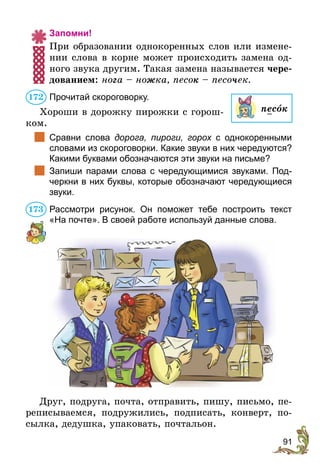 91
Запомни!
При образовании однокоренных слов или измене-
нии слова в корне может происходить замена од-
ного звука другим. Такая замена называется чере-
дованием: нога – ножка, песок – песочек.
Прочитай скороговорку.
Хороши в дорожку пирожки с горош-
ком.
	 Сравни слова дорога, пироги, горох с однокоренными
словами из скороговорки. Какие звуки в них чередуются?
Какими буквами обозначаются эти звуки на письме?
	 Запиши парами слова с чередующимися звуками. Под-
черкни в них буквы, которые обозначают чередующиеся
звуки.
Рассмотри рисунок. Он поможет тебе построить текст
«На почте». В своей работе используй данные слова.
Друг, подруга, почта, отправить, пишу, письмо, пе-
реписываемся, подружились, подписать, конверт, по-
сылка, дедушка, упаковать, почтальон.
песок
172
173
 