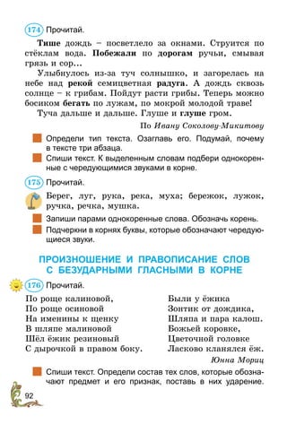 92
Прочитай.
Тише дождь – посветлело за окнами. Струится по
стёклам вода. Побежали по дорогам ручьи, смывая
грязь и сор...
Улыбнулось из-за туч солнышко, и загорелась на
небе над рекой семицветная радуга. А дождь сквозь
солнце – к грибам. Пойдут расти грибы. Теперь можно
босиком бегать по лужам, по мокрой молодой траве!
Туча дальше и дальше. Глуше и глуше гром.
По Ивану Соколову-Микитову
	 Определи тип текста. Озаглавь его. Подумай, почему
в тексте три абзаца.
	 Спиши текст. К выделенным словам подбери однокорен-
ные с чередующимися звуками в корне.
Прочитай.
Берег, луг, рука, река, муха; бережок, лужок,
ручка, речка, мушка.
	 Запиши парами однокоренные слова. Обозначь корень.
	 Подчеркни в корнях буквы, которые обозначают чередую-
щиеся звуки.
ПРОИЗНОШЕНИЕ И ПРАВОПИСАНИЕ СЛОВ
С БЕЗУДАРНЫМИ ГЛАСНЫМИ В КОРНЕ
Прочитай.
По роще калиновой,	 Были у ёжика
По роще осиновой	 Зонтик от дождика,
На именины к щенку	 Шляпа и пара калош.
В шляпе малиновой	 Божьей коровке,
Шёл ёжик резиновый	 Цветочной головке
С дырочкой в правом боку.	 Ласково кланялся ёж.
Юнна Мориц
	 Спиши текст. Определи состав тех слов, которые обозна-
чают предмет и его признак, поставь в них ударение.
174
175
176
 