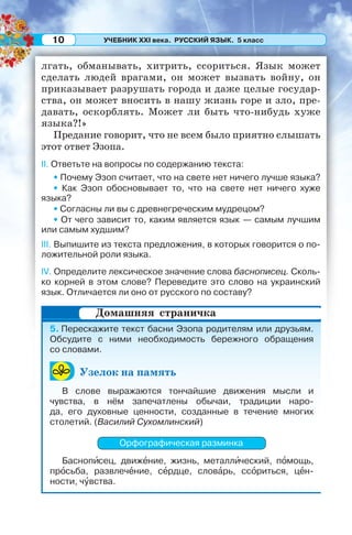 УЧЕБНИК XXI века. РУССКИЙ ЯЗЫК. 5 класс10
лгать, обманывать, хитрить, ссориться. Язык может
сделать людей врагами, он может вызвать войну, он
приказывает разрушать города и даже целые государ-
ства, он может вносить в нашу жизнь горе и зло, пре-
давать, оскорблять. Может ли быть что-нибудь хуже
языка?!»
Предание говорит, что не всем было приятно слышать
этот ответ Эзопа.
II. Ответьте на вопросы по содержанию текста:
• Почему Эзоп считает, что на свете нет ничего лучше языка?
• Как Эзоп обосновывает то, что на свете нет ничего хуже
языка?
• Согласны ли вы с древнегреческим мудрецом?
• От чего зависит то, каким является язык — самым лучшим
или самым худшим?
III. Выпишите из текста предложения, в которых говорится о по-
ложительной роли языка.
IV. Определите лексическое значение слова баснописец. Сколь-
ко корней в этом слове? Переведите это слово на украинский
язык. Отличается ли оно от русского по составу?
5. Перескажите текст басни Эзопа родителям или друзьям.
Обсудите с ними необходимость бережного обращения
со словами.
Узелок на память
В слове выражаются тончайшие движения мысли и
чувства, в нём запечатлены обычаи, традиции наро-
да, его духовные ценности, созданные в течение многих
столетий. (Василий Сухомлинский)
Орфографическая разминка
Баснопèсец, движåние, жизнь, металлèческий, пîмощь,
прîсьба, развлечåние, сåрдце, словàрь, ссîриться, цåн-
ности, чóвства.
Домашняя страничка
 