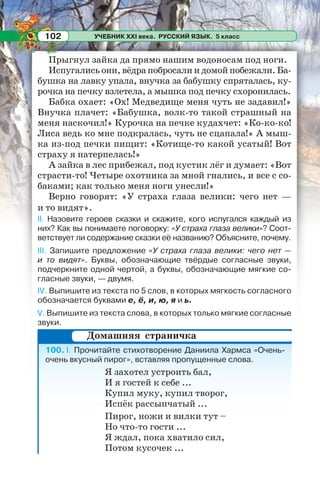 УЧЕБНИК XXI века. РУССКИЙ ЯЗЫК. 5 класс102
Прыгнул зайка да прямо нашим водоносам под ноги.
Испугались они, вёдра побросали и домой побежали. Ба-
бушка на лавку упала, внучка за бабушку спряталась, ку-
рочка на печку взлетела, а мышка под печку схоронилась.
Бабка охает: «Ох! Медведище меня чуть не задавил!»
Внучка плачет: «Бабушка, волк-то такой страшный на
меня наскочил!» Курочка на печке кудахчет: «Ко-ко-ко!
Лиса ведь ко мне подкралась, чуть не сцапала!» А мыш-
ка из-под печки пищит: «Котище-то какой усатый! Вот
страху я натерпелась!»
А зайка в лес прибежал, под кустик лёг и думает: «Вот
страсти-то! Четыре охотника за мной гнались, и все с со-
баками; как только меня ноги унесли!»
Верно говорят: «У страха глаза велики: чего нет —
и то видят».
II. Назовите героев сказки и скажите, кого испугался каждый из
них? Как вы понимаете поговорку: «У страха глаза велики»? Соот-
ветствует ли содержание сказки её названию? Объясните, почему.
III. Запишите предложение «У страха глаза велики: чего нет —
и то видят». Буквы, обозначающие твёрдые согласные звуки,
подчеркните одной чертой, а буквы, обозначающие мягкие со-
гласные звуки, — двумя.
IV. Выпишите из текста по 5 слов, в которых мягкость согласного
обозначается буквами е, ё, и, ю, я и ь.
V. Выпишите из текста слова, в которых только мягкие согласные
звуки.
100. I. Прочитайте стихотворение Даниила Хармса «Очень-
очень вкусный пирог», вставляя пропущенные слова.
Я захотел устроить бал,
И я гостей к себе ...
Купил муку, купил творог,
Испёк рассыпчатый ...
Пирог, ножи и вилки тут –
Но что-то гости ...
Я ждал, пока хватило сил,
Потом кусочек ...
Домашняя страничка
 
