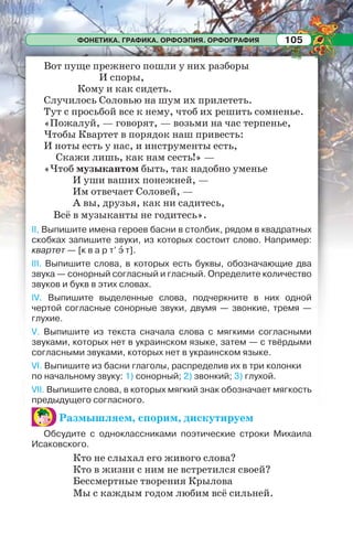 ФОНЕТИКА. ГРАФИКА. ОРФОЭПИЯ. ОРФОГРАФИЯ 105
Вот пуще прежнего пошли у них разборы
И споры,
Кому и как сидеть.
Случилось Соловью на шум их прилететь.
Тут с просьбой все к нему, чтоб их решить сомненье.
«Пожалуй, — говорят, — возьми на час терпенье,
Чтобы Квартет в порядок наш привесть:
И ноты есть у нас, и инструменты есть,
Скажи лишь, как нам сесть!» —
«Чтоб музыкантом быть, так надобно уменье
И уши ваших понежней, —
Им отвечает Соловей, —
А вы, друзья, как ни садитесь,
Всё в музыканты не годитесь».
II, Выпишите имена героев басни в столбик, рядом в квадратных
скобках запишите звуки, из которых состоит слово. Например:
квартет — [к в а р т’ ý т].
III. Выпишите слова, в которых есть буквы, обозначающие два
звука — сонорный согласный и гласный. Определите количество
звуков и букв в этих словах.
IV. Выпишите выделенные слова, подчеркните в них одной
чертой согласные сонорные звуки, двумя — звонкие, тремя —
глухие.
V. Выпишите из текста сначала слова с мягкими согласными
звуками, которых нет в украинском языке, затем — с твёрдыми
согласными звуками, которых нет в украинском языке.
VI. Выпишите из басни глаголы, распределив их в три колонки
по начальному звуку: 1) сонорный; 2) звонкий; 3) глухой.
VII. Выпишите слова, в которых мягкий знак обозначает мягкость
предыдущего согласного.
Размышляем, спорим, дискутируем
Обсудите с одноклассниками поэтические строки Михаила
Исаковского.
Кто не слыхал его живого слова?
Кто в жизни с ним не встретился своей?
Бессмертные творения Крылова
Мы с каждым годом любим всё сильней.
 