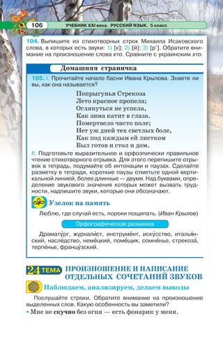 УЧЕБНИК XXI века. РУССКИЙ ЯЗЫК. 5 класс106
104. Выпишите из стихотворных строк Михаила Исаковского
слова, в которых есть звуки: 1) [к]; 2) [й]; 3) [р’]. Обратите вни-
мание на произношение слова кто. Сравните с украинским хто.
105. I. Прочитайте начало басни Ивана Крылова. Знаете ли
вы, как она называется?
Попрыгунья Стрекоза
Лето красное пропела;
Оглянуться не успела,
Как зима катит в глаза.
Помертвело чисто поле;
Нет уж дней тех светлых боле,
Как под каждым ей листком
Был готов и стол и дом.
II. Подготовьте выразительное и орфоэпически правильное
чтение стихотворного отрывка. Для этого перепишите отры-
вок в тетрадь, подумайте об интонации и паузах. Сделайте
разметку в тетради, короткие паузы отметьте одной верти-
кальной линией, более длинные — двумя. Над буквами, опре-
деление звукового значения которых может вызвать труд-
ности, надпишите звуки, которые они обозначают.
Узелок на память
Люблю, где случай есть, пороки пощипать. (Иван Крылов)
Орфографическая разминка
Драматóрг, журналèст, инструмåнт, искóсство, итальÿн-
ский, наслåдство, немåцкий, помåщик, сомнåнье, стрекозà,
терпåнье, францóзский.
ПРОИЗНОШЕНИЕ И НАПИСАНИЕ
ОТДЕЛЬНЫХ СОЧЕТАНИЙ ЗВУКОВ
Наблюдаем, анализируем, делаем выводы
Послушайте строки. Обратите внимание на произношение
выделенных слов. Какую особенность вы заметили?
• Мне не скучно без огня — есть фонарик у меня.
Домашняя страничка
ТЕМАТЕМА2424
 