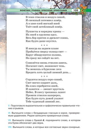 ФОНЕТИКА. ГРАФИКА. ОРФОЭПИЯ. ОРФОГРАФИЯ 109
В тени стволов и воздух синий,
И снежный потемнел ковёр.
А в хвое елей мягкий иней
Ткёт свой затейливый ковёр.
Пушисты и нарядны кроны —
Их иней в кружева одел.
Весь бор притих и дремлет сонно,
Как будто даже опустел.
* * *
И иногда на заднем плане
Пробьётся сверху солнца свет —
Вдруг обнаружится поляна,
Но сразу же сойдёт на нет.
Сомкнётся вновь стволов завеса,
Погаснет свет, возникнет тень.
Ты можешь в буреломе леса
Бродить хоть целый зимний день...
* * *
Струится воздух серо-синий,
Свет мягко озаряет даль,
На елях серебрится иней,
И кажется — звенит хрусталь
Небес. В снегу тропинка ляжет
Промеж стволов наперерез,
Как будто путь домой укажет
Тебе чудесный зимний лес.
V. Подготовьте выразительное и орфоэпически правильное чте-
ние отрывков.
VI. Выпишите слова с безударным гласным в корне, проверяе-
мым ударением. Рядом запишите проверочные слова.
VII. Выпишите слова с буквой ё, подчеркните слово, в котором
эта буква обозначает два звука.
VIII. Выпишите слова, в которых все согласные звуки сонорные.
 
