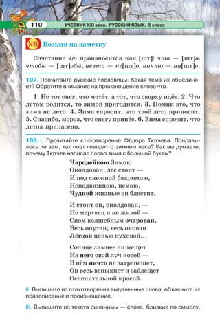 УЧЕБНИК XXI века. РУССКИЙ ЯЗЫК. 5 класс110
nb Возьми на заметку
Сочетание чт произносится как [шт]: что — [шт]о,
чтобы — [шт]обы, нечто — не[шт]о, ничто — ни[шт]о.
107. Прочитайте русские пословицы. Какая тема их объединя-
ет? Обратите внимание на произношение слова что.
1. Не тот снег, что метёт, а тот, что сверху идёт. 2. Что
летом родится, то зимой пригодится. 3. Помни это, что
зима не лето. 4. Зима спросит, что твоё лето приносит.
5. Спасибо, мороз, что снегу принёс. 6. Зима спросит, что
летом припасено.
108. I. Прочитайте стихотворение Фёдора Тютчева. Понрави-
лось ли вам, как поэт говорит о зимнем лесе? Как вы думаете,
почему Тютчев написал слово зима с большой буквы?
Чародейкою Зимою
Околдован, лес стоит —
И под снежной бахромою,
Неподвижною, немою,
Чудной жизнью он блестит.
И стоит он, околдован, —
Не мертвец и не живой —
Сном волшебным очарован,
Весь опутан, весь окован
Лёгкой цепью пуховой...
Солнце зимнее ли мещет
На него свой луч косой —
В нём ничто не затрепещет,
Он весь вспыхнет и заблещет
Ослепительной красой.
II. Выпишите из стихотворения выделенные слова, объясните их
правописание и произношение.
III. Выпишите из текста синонимы — слова, близкие по смыслу.
 