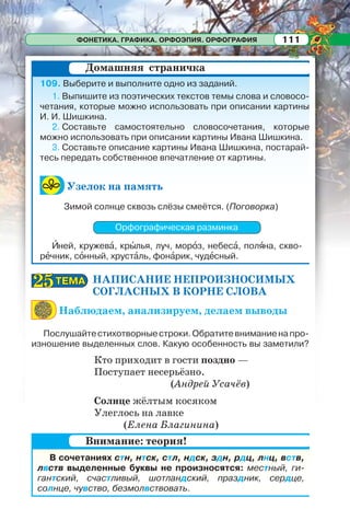 ФОНЕТИКА. ГРАФИКА. ОРФОЭПИЯ. ОРФОГРАФИЯ 111
109. Выберите и выполните одно из заданий.
1. Выпишите из поэтических текстов темы слова и словосо-
четания, которые можно использовать при описании картины
И. И. Шишкина.
2. Составьте самостоятельно словосочетания, которые
можно использовать при описании картины Ивана Шишкина.
3. Составьте описание картины Ивана Шишкина, постарай-
тесь передать собственное впечатление от картины.
Узелок на память
Зимой солнце сквозь слёзы смеётся. (Поговорка)
Орфографическая разминка
Èней, кружевà, крûлья, луч, морîз, небесà, полÿна, скво-
рåчник, сîнный, хрустàль, фонàрик, чудåсный.
НАПИСАНИЕ НЕПРОИЗНОСИМЫХ
СОГЛАСНЫХ В КОРНЕ СЛОВА
Наблюдаем, анализируем, делаем выводы
Послушайтестихотворныестроки.Обратитевниманиенапро-
изношение выделенных слов. Какую особенность вы заметили?
Кто приходит в гости поздно —
Поступает несерьёзно.
(Андрей Усачёв)
Солнце жёлтым косяком
Улеглось на лавке
(Елена Благинина)
Домашняя страничка
ТЕМАТЕМА2525
В сочетаниях стн, нтск, стл, ндск, здн, рдц, лнц, вств,
лвств выделенные буквы не произносятся: местный, ги-
гантский, счастливый, шотландский, праздник, сердце,
солнце, чувство, безмолвствовать.
Внимание: теория!
 