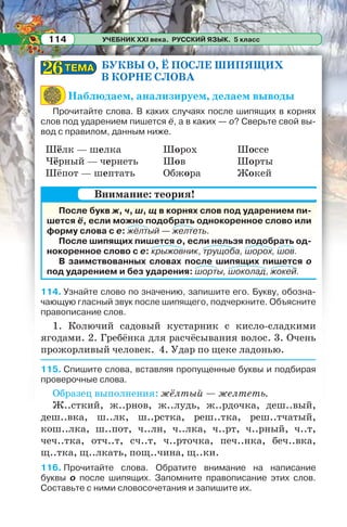 УЧЕБНИК XXI века. РУССКИЙ ЯЗЫК. 5 класс114
БУКВЫ О, Ё ПОСЛЕ ШИПЯЩИХ
В КОРНЕ СЛОВА
Наблюдаем, анализируем, делаем выводы
Прочитайте слова. В каких случаях после шипящих в корнях
слов под ударением пишется ё, а в каких — о? Сверьте свой вы-
вод с правилом, данным ниже.
Шёлк — шелка
Чёрный — чернеть
Шёпот — шептать
Шорох
Шов
Обжора
Шоссе
Шорты
Жокей
После букв ж, ч, ш, щ в корнях слов под ударением пи-
шется ё, если можно подобрать однокоренное слово или
форму слова с е: жёлтый — желтеть.
После шипящих пишется о, если нельзя подобрать од-
нокоренное слово с е: крыжовник, трущоба, шорох, шов.
В заимствованных словах после шипящих пишется о
под ударением и без ударения: шорты, шоколад, жокей.
114. Узнайте слово по значению, запишите его. Букву, обозна-
чающую гласный звук после шипящего, подчеркните. Объясните
правописание слов.
1. Колючий садовый кустарник с кисло-сладкими
ягодами. 2. Гребёнка для расчёсывания волос. 3. Очень
прожорливый человек. 4. Удар по щеке ладонью.
115. Спишите слова, вставляя пропущенные буквы и подбирая
проверочные слова.
Образец выполнения: жёлтый — желтеть.
Ж..сткий, ж..рнов, ж..лудь, ж..рдочка, деш..вый,
деш..вка, ш..лк, ш..рстка, реш..тка, реш..тчатый,
кош..лка, ш..пот, ч..лн, ч..лка, ч..рт, ч..рный, ч..т,
чеч..тка, отч..т, сч..т, ч..рточка, печ..нка, беч..вка,
щ..тка, щ..лкать, пощ..чина, щ..ки.
116. Прочитайте слова. Обратите внимание на написание
буквы о после шипящих. Запомните правописание этих слов.
Составьте с ними словосочетания и запишите их.
Внимание: теория!
ТЕМАТЕМА2626
 
