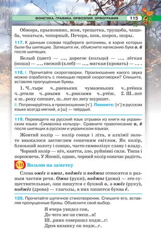 ФОНЕТИКА. ГРАФИКА. ОРФОЭПИЯ. ОРФОГРАФИЯ 115
Обжора, крыжовник, жом, трещотка, трущоба, чащо-
ба, чокаться, чопорный, Печора, шов, шорох, шоры.
117. К данным словам подберите антонимы, в корне которых
были бы шипящие. Запишите их, объясните написание букв о, ё
после шипящих.
Белый (цвет) — ..., дорогое (кольцо) — ..., лёгкая
(ноша) — ..., свежий (хлеб) — ..., мягкая (кровать) — ... .
118. I. Прочитайте скороговорки. Произношение какого звука
можно отработать с помощью первой скороговорки? Спишите,
вставляя пропущенные буквы.
1. Ч..тыре ч..рненьких чумазеньких ч..ртёнка
ч..ртили ч..рными ч..рнилами ч..ртёж. 2. Ш..пот
к ш..роху спешит, ш..пот по лесу шуршит.
II. Потренируйтесь в произношении [ч’]. Помните: [ч’] в русском
языке всегда мягкий, а [ш] — твёрдый.
119. Переведите на русский язык отрывки из книги на украин-
ском языке «Символіка кольору». Сравните правописание о, ё
после шипящих в русском и украинском языках.
Жовтий колір — колір сонця і літа, в алхімії золо-
то вважалося застиглим сонячним світлом. Як колір,
близький золоту і сонцю, часто символізує славу і владу.
Чорний колір — ніч, каяття, зло, руйнівні сили. Тиша і
порожнеча. У Японії, однак, чорний колір означає радість.
nb Возьми на заметку
Слова ожёг и ожог, поджёг и поджог относятся к раз-
ным частям речи. Ожог (руки), поджог (дома) — это су-
ществительные, они пишутся с буквой о, а ожёг (руку),
поджёг (дрова) — глаголы, в них пишется буква ё.
120. Прочитайте шуточное стихотворение. Спишите его, встав-
ляя пропущенные буквы. Объясните свой выбор.
Я вчера увидел сон,
До чего же он смеш..н!
Ш..рник совершил подж..г:
Дров вязанку он подж..г.
 