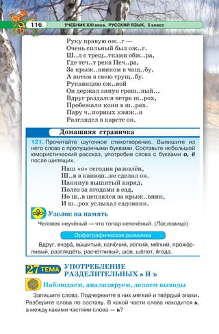 УЧЕБНИК XXI века. РУССКИЙ ЯЗЫК. 5 класс116
Руку правую ож..г —
Очень сильный был ож..г.
Ш..л с трещ..тками обж..ра,
Где теч..т река Печ..ра,
За крыж..вником в чащ..бу,
А потом в свою трущ..бу.
Рукавицею еж..вой
Он держал зипун грош..вый...
Вдруг раздался ветра ш..рох,
Пробежали кони в ш..рах.
Пару ч..порных княж..н
Разглядел в карете он.
121. Прочитайте шуточное стихотворение. Выпишите из
него слова с пропущенными буквами. Составьте небольшой
юмористический рассказ, употребив слова с буквами о, ё
после шипящих.
Наш «о» сегодня разозлён,
Ш..в в капюш..не сделал он.
Накинув вышитый наряд,
Полез за ягодами в сад,
Но ш..в цеплялся за крыж..вник,
И ш..рох услыхал садовник.
Узелок на память
Человек неучёный — что топор неточёный. (Пословица)
Орфографическая разминка
Вдруг, вчерà, вûшитый, колþчий, лёгкий, мÿгкий, прожîр-
ливый, разглядåть, расчётливый, шов, шёпот, ÿгода.
УПОТРЕБЛЕНИЕ
РАЗДЕЛИТЕЛЬНЫХ ь И ъ
Наблюдаем, анализируем, делаем выводы
Запишите слова. Подчеркните в них мягкий и твёрдый знаки.
Разберите слова по составу. В какой части слова находится ь,
а между какими частями слова — ъ?
Домашняя страничка
ТЕМАТЕМА2727
 