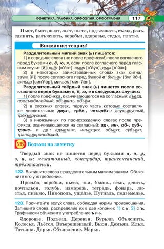 ФОНЕТИКА. ГРАФИКА. ОРФОЭПИЯ. ОРФОГРАФИЯ 117
Пьют,бьют,вьют,льёт,пьеса,подъезжать,съезд,разъ-
единять, разъяснять, воробьи, здоровье, судья, платье.
Разделительный мягкий знак (ь) пишется:
1) в середине слова (не после префикса!) после согласного
перед буквами е, ё, ю, я, если после согласного перед глас-
ным звучит [й]: вьёт [в’йîт], вьюн [в’йóн], дьяк [д’йàк];
2) в некоторых заимствованных словах (как сигнал
звука [й]) после согласного перед буквой о: бульон [бул’йîн],
синьор [син’йîр], миньон [мин’йîн].
Разделительный твёрдый знак (ъ) пишется после со-
гласного перед буквами е, ё, ю, я в следующих случаях:
1) после префикса, оканчивающегося на согласный: въезд,
предъюбилейный, объявить, объём;
2) в сложных словах, первую часть которых составля-
ют числительные двух-, трёх-, четырёх-: двухъярусный,
трёхъярусный;
3) в иноязычных по происхождению словах после пре-
фикса, оканчивающегося на согласный: ад-, ин-, об-, суб-,
транс- и др.: адъютант, инъекция, объект, субъект,
трансъевропейский.
nb Возьми на заметку
Твёрдый знак не пишется перед буквами а, о, у,
э, и, ы: межатомный, контрудар, трансокеанский,
трёхэтажный.
122. Выпишите слова с разделительным мягким знаком. Объяс-
ните его употребление.
Просьба, воробьи, пьеса, чьи, Умань, семь, девять,
почтальон, голубь, изморозь, тетрадь, фонарь, ли-
стья, письмо, Никополь, ущелье, Путивль, подземелье.
123. Прочитайте вслух слова, соблюдая нормы произношения.
Запишите слова, распределив их в две колонки: 1) с ь; 2) с ъ.
Графически объясните употребление ъ и ь.
Здоровье. Подъезд. Деревья. Бурьян. Объяснить.
Колосья. Льётся. Взъерошенный. Вьюн. Демьян. Илья.
Татьяна. Дарья. Объявление. Марья.
Внимание: теория!
 