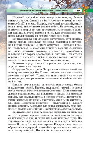 ФОНЕТИКА. ГРАФИКА. ОРФОЭПИЯ. ОРФОГРАФИЯ 119
Широкий двор был весь покрыт сияющим, белым
мягким снегом. Синели в нём глубокие человеч(?)и и ча-
стые собач(?)и следы. Воздух, морозный и тонкий, защи-
пал в носу, иголочками уколол щёки. Каретник, сараи
и скотные дворы стояли приземистые, покрытые белы-
ми шапками, будто вросли в снег. Как стеклянные, бе-
жали следы полоз(?)ев от дома через весь двор.
Никита сбежал с крыльца по хрустящим ступенькам.
Внизу стояла новенькая сосновая скамейка с мочаль-
ной витой верёвкой. Никита осмотрел — сделана проч-
но, попробовал — скользит хорошо, взвалил скамейку
на плечо, захватил лопатку, думая, что понадобится,
и побежал по дороге вдоль сада, к плотине. Там стояли
огромные, чуть не до неба, широкие вётлы, покрытые
инеем, — каждая веточка была точно из снега.
Никита повернул направо, к речке, и старался идти по
дороге, по чужим следам...
На крутых берегах реки Чагры намело за эти дни боль-
шие пушистые сугробы. В иных местах они свешивались
мысами над речкой. Только стань на такой мыс — и он
ухнет, сядет, и гора снега покатится вниз в облаке снеж-
ной пыли.
Направо речка вилась синеватой тенью между белых
и пушистых полей. Налево, над самой кручей, чернели
избы, торчали журавли деревни Сосновки. Синие высокие
дымки поднимались над крышами и таяли. На снежном
обрыве, где желтели пятна и полосы от золы, которую се-
годня выгребли из печек, двигались маленькие фигурки.
Это были Никитины приятели — мальчишки с «нашего
конца» деревни. А дальше, где речка загибалась, едва вид-
нелись другие мальчишки, «кончанские», очень опасные.
Никита бросил лопату, опустил скамейку на снег, сел
на неё верхом, крепко взялся за верёвку, оттолкнул-
ся ногами раза два, и скамейка сама пошла с горы. Ве-
тер засвистал в ушах, поднялась с двух сторон снежная
пыль. Вниз, всё вниз, как стрела. И вдруг там, где снег
обрывался над кручей, скамейка пронеслась по воздуху
и скользнула на лёд. Пошла тише, тише и стала.
 