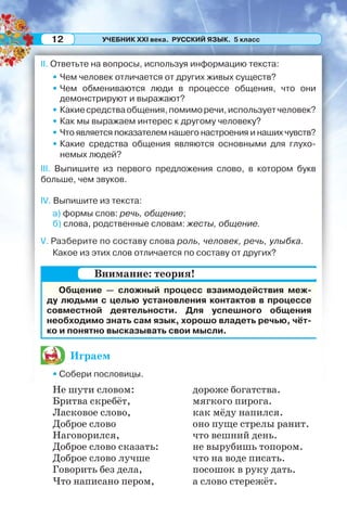 УЧЕБНИК XXI века. РУССКИЙ ЯЗЫК. 5 класс12
II. Ответьте на вопросы, используя информацию текста:
• Чем человек отличается от других живых существ?
• Чем обмениваются люди в процессе общения, что они
демонстрируют и выражают?
• Какиесредстваобщения,помиморечи,используетчеловек?
• Как мы выражаем интерес к другому человеку?
• Что является показателем нашего настроения и наших чувств?
• Какие средства общения являются основными для глухо-
немых людей?
III. Выпишите из первого предложения слово, в котором букв
больше, чем звуков.
IV. Выпишите из текста:
а) формы слов: речь, общение;
б) слова, родственные словам: жесты, общение.
V. Разберите по составу слова роль, человек, речь, улыбка.
Какое из этих слов отличается по составу от других?
Общение — сложный процесс взаимодействия меж-
ду людьми с целью установления контактов в процессе
совместной деятельности. Для успешного общения
необходимо знать сам язык, хорошо владеть речью, чёт-
ко и понятно высказывать свои мысли.
Играем
• Собери пословицы.
Не шути словом: дороже богатства.
Бритва скребёт, мягкого пирога.
Ласковое слово, как мёду напился.
Доброе слово оно пуще стрелы ранит.
Наговорился, что вешний день.
Доброе слово сказать: не вырубишь топором.
Доброе слово лучше что на воде писать.
Говорить без дела, посошок в руку дать.
Что написано пером, а слово стережёт.
Внимание: теория!
 