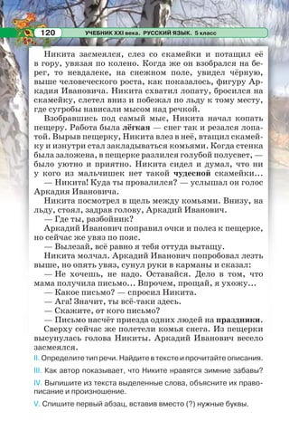 УЧЕБНИК XXI века. РУССКИЙ ЯЗЫК. 5 класс120
Никита засмеялся, слез со скамейки и потащил её
в гору, увязая по колено. Когда же он взобрался на бе-
рег, то невдалеке, на снежном поле, увидел чёрную,
выше человеческого роста, как показалось, фигуру Ар-
кадия Ивановича. Никита схватил лопату, бросился на
скамейку, слетел вниз и побежал по льду к тому месту,
где сугробы нависали мысом над речкой.
Взобравшись под самый мыс, Никита начал копать
пещеру. Работа была лёгкая — снег так и резался лопа-
той. Вырыв пещерку, Никита влез в неё, втащил скамей-
ку и изнутри стал закладываться комьями. Когда стенка
была заложена, в пещерке разлился голубой полусвет, —
было уютно и приятно. Никита сидел и думал, что ни
у кого из мальчишек нет такой чудесной скамейки...
— Никита! Куда ты провалился? — услышал он голос
Аркадия Ивановича.
Никита посмотрел в щель между комьями. Внизу, на
льду, стоял, задрав голову, Аркадий Иванович.
— Где ты, разбойник?
Аркадий Иванович поправил очки и полез к пещерке,
но сейчас же увяз по пояс.
— Вылезай, всё равно я тебя оттуда вытащу.
Никита молчал. Аркадий Иванович попробовал лезть
выше, но опять увяз, сунул руки в карманы и сказал:
— Не хочешь, не надо. Оставайся. Дело в том, что
мама получила письмо... Впрочем, прощай, я ухожу...
— Какое письмо? — спросил Никита.
— Ага! Значит, ты всё-таки здесь.
— Скажите, от кого письмо?
— Письмо насчёт приезда одних людей на праздники.
Сверху сейчас же полетели комья снега. Из пещерки
высунулась голова Никиты. Аркадий Иванович весело
засмеялся.
II. Определите тип речи. Найдите в тексте и прочитайте описания.
III. Как автор показывает, что Никите нравятся зимние забавы?
IV. Выпишите из текста выделенные слова, объясните их право-
писание и произношение.
V. Спишите первый абзац, вставив вместо (?) нужные буквы.
 