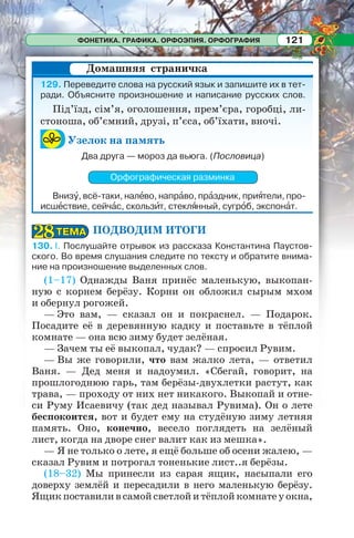 ФОНЕТИКА. ГРАФИКА. ОРФОЭПИЯ. ОРФОГРАФИЯ 121
129. Переведите слова на русский язык и запишите их в тет-
ради. Объясните произношение и написание русских слов.
Під’їзд, сім’я, оголошення, прем’єра, горобці, ли-
стоноша, об’ємний, друзі, п’єса, об’їхати, вночі.
Узелок на память
Два друга — мороз да вьюга. (Пословица)
Орфографическая разминка
Внизó, всё-таки, налåво, напрàво, прàздник, приÿтели, про-
исшåствие, сейчàс, скользèт, стеклÿнный, сугрîб, экспонàт.
ПОДВОДИМ ИТОГИ
130. I. Послушайте отрывок из рассказа Константина Паустов-
ского. Во время слушания следите по тексту и обратите внима-
ние на произношение выделенных слов.
(1–17) Однажды Ваня принёс маленькую, выкопан-
ную с корнем берёзу. Корни он обложил сырым мхом
и обернул рогожей.
— Это вам, — сказал он и покраснел. — Подарок.
Посадите её в деревянную кадку и поставьте в тёплой
комнате — она всю зиму будет зелёная.
— Зачем ты её выкопал, чудак? — спросил Рувим.
— Вы же говорили, что вам жалко лета, — ответил
Ваня. — Дед меня и надоумил. «Сбегай, говорит, на
прошлогоднюю гарь, там берёзы-двухлетки растут, как
трава, — проходу от них нет никакого. Выкопай и отне-
си Руму Исаевичу (так дед называл Рувима). Он о лете
беспокоится, вот и будет ему на студёную зиму летняя
память. Оно, конечно, весело поглядеть на зелёный
лист, когда на дворе снег валит как из мешка».
— Я не только о лете, я ещё больше об осени жалею, —
сказал Рувим и потрогал тоненькие лист..я берёзы.
(18–32) Мы принесли из сарая ящик, насыпали его
доверху землёй и пересадили в него маленькую берёзу.
Ящикпоставиливсамойсветлойитёплойкомнатеуокна,
Домашняя страничка
ТЕМАТЕМА2828
 