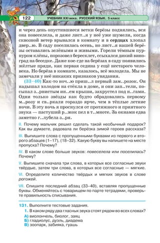 УЧЕБНИК XXI века. РУССКИЙ ЯЗЫК. 5 класс122
и через день опустившиеся ветки берёзы поднялись, вся
она повеселела, и даже лист..я у неё уже шумели, когда
сквозной ветер врывался в комнату и в сердцах хлопал
двер..ю. В саду поселилась осень, но лист..я нашей берё-
зы оставались зелёными и живыми. Горели тёмным пур-
пуром клёны, порозовел бересклет, ссыхался дикий вино-
град на беседке. Даже кое-где на берёзах в саду появились
жёлтые пряди, как первая седина у ещё нестарого чело-
века. Но берёза в комнате, казалось, всё молодела. Мы не
замечали у неё никаких признаков увядания.
(33–40) Как-то ноч..ю приш..л первый зам..розок. Он
надышал холодом на стёкла в доме, и они зап..тели, по-
сыпал з..рнистым ин..ем крыши, захрустел под н..гами.
Одни только звёзды как будто обрадовались первому
м..розу и св..ркали гораздо ярче, чем в тёплые летние
ночи. В эту ночь я проснулся от протяжного и приятного
звука — пастуший р..жок пел в т..мноте. За окнами едва
заметно г..лубела з..ря.
II. Почему мальчик решил сделать такой необычный подарок?
Как вы думаете, радовала ли берёзка зимой героев рассказа?
III. Выпишите слова с пропущенными буквами из первого и вто-
рого абзацев (1–17), (18–32). Какую букву вы напишете на месте
пропуска? Почему?
IV. В каком слове больше звуков: повеселела или поселилась?
Почему?
V. Выпишите сначала три слова, в которых все согласные звуки
твёрдые, затем три слова, в которых все согласные — мягкие.
VI. Определите количество твёрдых и мягких звуков в слове
рогожей.
VII. Спишите последний абзац (33–40), вставляя пропущенные
буквы. Обменяйтесь с товарищем по парте тетрадями, проверь-
те правильность списывания.
131. Выполните тестовые задания.
1. В каком ряду два гласных звука стоят рядом во всех словах?
А) виолончель, биолог, заяц
Б) гладиолус, дуэль, диадема
В) зоопарк, забияка, гуашь
 
