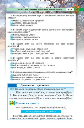 ФОНЕТИКА. ГРАФИКА. ОРФОЭПИЯ. ОРФОГРАФИЯ 123
2. В каком ряду первый звук — согласный звонкий во всех
словах?
А) медный, радостный, предмет
Б) детство, беседа, город
В) беда, эфир, радуга
3. В каком ряду выделенная буква обозначает одинаковый
звук в каждом слове?
А) белка, барабан, баян
Б) восторг, грусть, гордость
В) остудить, демон, дятел
4. В каком ряду на месте пропусков во всех словах
пишется т?
А) чудес..ный, вкус..ный, облас..ной
Б) доблес..ный, прелес..ный, чес..ный
В) интерес..ный, страс...ный, доблес..ный
5. В каком ряду во всех словах на месте пропусков
пишется ъ?
А) под..езд, с..ёмка, об..явление
Б) об..ективный, с..экономить, раз..яснить
В) ин..екция, в..елся, б..ётся
6. В каком ряду во всех словах на месте пропусков пишется ь?
А) ад..ютант, бул..он, лис..и
Б) компан..он, шампин..он, интерв..ю
В) почтал..он, павил..он, раз..езд
132. Спишите пословицы. Какая тема их объединяет?
1. Как зима не злит(?)ся, а весне покорит(?)ся.
2. Год кончает(?)ся, а зима начинает(?)ся. 3. Зима
с заморозков начинает(?)ся, а капелями кончает(?)ся.
Узелок на память
Чем крепче зима, тем скорее весна.(Пословица)
Орфографическая разминка
Виногрàд, деревÿнный, жёлтые, зàморозок, землÿ, как-то,
повеселåть, прошлогîдний, пóрпур, сединà, студёный, ÿщик.
Домашняя страничка
 