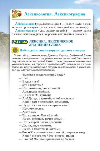 ЛЕКСИКА. ЛЕКСИЧЕСКОЕ
ЗНАЧЕНИЕ СЛОВА
Наблюдаем, анализируем, делаем выводы
I. Прочитайте стихотворение Даниила Хармса. О чём оно? Знает
ли один из героев стихотворения, как выглядит лев? Знакомо ли
ему значение этого слова? Какие отличительные признаки льва
указывает один из героев стихотворения? Названы ли в стихо-
творении другие животные? Почему мы понимаем, о каких жи-
вотных идёт речь в стихотворении?
— Ты был в зоологическом саду?
— Был.
— Видел льва?
— Это с хоботом?
— Нет, это слон, лев не такой.
— А, с двумя горбами.
— Да нет же! С гривой!
— А-а! Да, да, с гривой, такой с клювом.
— Какой там с клювом! С клыками.
— Ну да, с клыками и с крыльями.
— Нет, это не лев.
— А кто же?
— Это не знаю. Лев жёлтый.
— Ну да, жёлтый, почти серый.
— Нет, скорей почти красный.
— Да, да, да, с хвостом.
— Ну да, с хвостом и когтями.
— Знаю! С когтями и величиной с чернильницу.
— Какой же это лев? Это, скорее, мышь.
— Что ты! Мышь с крыльями не бывает.
ТЕМАТЕМА2929
Лексикология. Лексикография
Лексикология (укр. лексикологія) — раздел науки о язы-
ке, в котором изучается лексика (словарный состав языка).
Лексикография (укр. лексикографія) — раздел науки
о языке, занимающийся вопросами составления словарей.
 