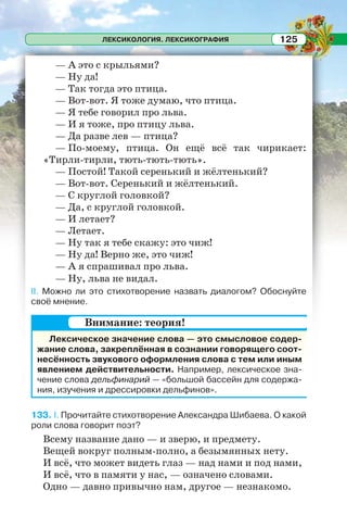 ЛЕКСИКОЛОГИЯ. ЛЕКСИКОГРАФИЯ 125
— А это с крыльями?
— Ну да!
— Так тогда это птица.
— Вот-вот. Я тоже думаю, что птица.
— Я тебе говорил про льва.
— И я тоже, про птицу льва.
— Да разве лев — птица?
— По-моему, птица. Он ещё всё так чирикает:
«Тирли-тирли, тють-тють-тють».
— Постой! Такой серенький и жёлтенький?
— Вот-вот. Серенький и жёлтенький.
— С круглой головкой?
— Да, с круглой головкой.
— И летает?
— Летает.
— Ну так я тебе скажу: это чиж!
— Ну да! Верно же, это чиж!
— А я спрашивал про льва.
— Ну, льва не видал.
II. Можно ли это стихотворение назвать диалогом? Обоснуйте
своё мнение.
Лексическое значение слова — это смысловое содер-
жание слова, закреплённая в сознании говорящего соот-
несённость звукового оформления слова с тем или иным
явлением действительности. Например, лексическое зна-
чение слова дельфинарий — «большой бассейн для содержа-
ния, изучения и дрессировки дельфинов».
133. I. Прочитайте стихотворение Александра Шибаева. О какой
роли слова говорит поэт?
Всему название дано — и зверю, и предмету.
Вещей вокруг полным-полно, а безымянных нету.
И всё, что может видеть глаз — над нами и под нами,
И всё, что в памяти у нас, — означено словами.
Одно — давно привычно нам, другое — незнакомо.
Внимание: теория!
 