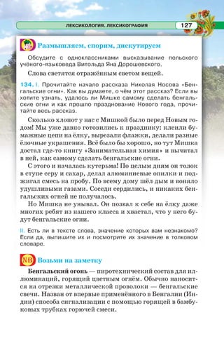 ЛЕКСИКОЛОГИЯ. ЛЕКСИКОГРАФИЯ 127
Размышляем, спорим, дискутируем
Обсудите с одноклассниками высказывание польского
учёного-языковеда Витольда Яна Дорошевского.
Слова светятся отражённым светом вещей.
134. I. Прочитайте начало рассказа Николая Носова «Бен-
гальские огни». Как вы думаете, о чём этот рассказ? Если вы
хотите узнать, удалось ли Мишке самому сделать бенгаль-
ские огни и как прошло празднование Нового года, прочи-
тайте весь рассказ.
Сколько хлопот у нас с Мишкой было перед Новым го-
дом! Мы уже давно готовились к празднику: клеили бу-
мажные цепи на ёлку, вырезали флажки, делали разные
ёлочные украшения. Всё было бы хорошо, но тут Мишка
достал где-то книгу «Занимательная химия» и вычитал
в ней, как самому сделать бенгальские огни.
С этого и началась кутерьма! По целым дням он толок
в ступе серу и сахар, делал алюминиевые опилки и под-
жигал смесь на пробу. По всему дому шёл дым и воняло
удушливыми газами. Соседи сердились, и никаких бен-
гальских огней не получалось.
Но Мишка не унывал. Он позвал к себе на ёлку даже
многих ребят из нашего класса и хвастал, что у него бу-
дут бенгальские огни.
II. Есть ли в тексте слова, значение которых вам незнакомо?
Если да, выпишите их и посмотрите их значение в толковом
словаре.
nb Возьми на заметку
Бенгальский огонь — пиротехнический состав для ил-
люминаций, горящий цветным огнём. Обычно наносит-
ся на отрезки металлической проволоки — бенгальские
свечи. Назван от впервые применённого в Бенгалии (Ин-
дии) способа сигнализации с помощью горящей в бамбу-
ковых трубках горючей смеси.
 