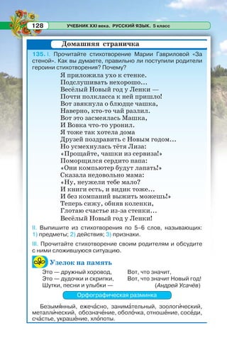 УЧЕБНИК XXI века. РУССКИЙ ЯЗЫК. 5 класс128
135. I. Прочитайте стихотворение Марии Гавриловой «За
стеной». Как вы думаете, правильно ли поступили родители
героини стихотворения? Почему?
Я приложила ухо к стенке.
Подслушивать нехорошо...
Весёлый Новый год у Ленки —
Почти полкласса к ней пришло!
Вот звякнула о блюдце чашка,
Наверно, кто-то чай разлил.
Вот это засмеялась Машка,
И Вовка что-то уронил.
Я тоже так хотела дома
Друзей поздравить с Новым годом...
Но усмехнулась тётя Лиза:
«Прощайте, чашки из сервиза!»
Поморщился сердито папа:
«Они компьютер будут лапать!»
Сказала недовольно мама:
«Ну, неужели тебе мало?
И книги есть, и видик тоже...
И без компаний выжить можешь!»
Теперь сижу, обняв коленки,
Глотаю счастье из-за стенки...
Весёлый Новый год у Ленки!
II. Выпишите из стихотворения по 5–6 слов, называющих:
1) предметы; 2) действия; 3) признаки.
III. Прочитайте стихотворение своим родителям и обсудите
с ними сложившуюся ситуацию.
Узелок на память
(Андрей Усачёв)
Орфографическая разминка
Безымÿнный, ежечàсно, занимàтельный, зоологèческий,
металлèческий, обозначåние, оболîчка, отношåние, сосåди,
счàстье, украшåние, хлîпоты.
Домашняя страничка
Это — дружный хоровод,
Это — дудочки и скрипки,
Шутки, песни и улыбки —
Вот, что значит,
Вот, что значит Hовый год!
 