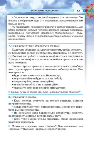 ВСТУПЛЕНИЕ. ПОВТОРЕНИЕ 13
• Определите тему, которая объединяет эти пословицы. За-
пишите в собранном виде 3–4 пословицы, понравившиеся вам
больше всего.
• С товарищами по классу определите рейтинг пословиц. Для
этого выясните, сколько человек записало каждую пословицу.
Внимательно прочитайте пословицу-победительницу, поду-
майте, почему именно эта пословица стала лидером у учащихся
вашего класса.
7. I. Прочитайте текст. Определите его тему.
Культура общения заключается в том, чтобы оставать-
ся вежливым всегда и сохранять выдержку, не отвечать
грубостью на грубость даже в конфликтных ситуациях.
B споре или конфликте чаще признаётся правота вежли-
вого человека.
Элементарные правила поведения человека при обще-
нии гарантируют взаимопонимание собеседникам. Вот
эти правила:
• будьте внимательны к собеседнику;
• не указывайте и будьте самим собой;
• сочувствуйте, но не советуйте;
• не сплетничайте и не критикуйте;
• уважайте себя и не оскорбляйте других.
II. Узнали ли вы из текста что-либо новое о культуре общения?
8. I. Прочитайте советы.
• Если хочешь ответить на вопрос учителя, крикни
погромче с места.
• Когда отвечает твой одноклассник, можно его пере-
бить выкриком с места.
• На перемене надо хорошенько отдохнуть: побегать
по коридору, сшибая всех на своём пути.
• Если тебе нужно что-то спросить, смело перебивай
разговор взрослых.
II. Можно ли следовать этим советам? Они «полезные» или
«вредные» ? Нужны ли «вредные» советы? Зачем?
 