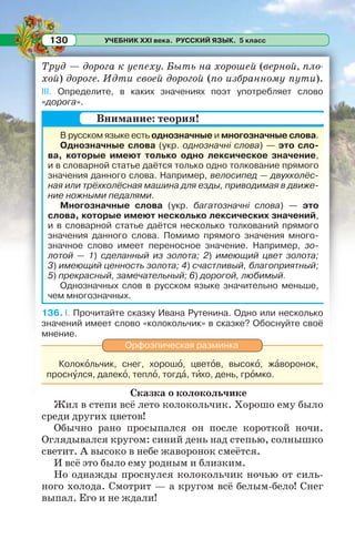УЧЕБНИК XXI века. РУССКИЙ ЯЗЫК. 5 класс130
Труд — дорога к успеху. Быть на хорошей (верной, пло-
хой) дороге. Идти своей дорогой (по избранному пути).
III. Определите, в каких значениях поэт употребляет слово
«дорога».
В русском языке есть однозначные и многозначные слова.
Однозначные слова (укр. однозначні слова) — это сло-
ва, которые имеют только одно лексическое значение,
и в словарной статье даётся только одно толкование прямого
значения данного слова. Например, велосипед — двухколёс-
ная или трёхколёсная машина для езды, приводимая в движе-
ние ножными педалями.
Многозначные слова (укр. багатозначні слова) — это
слова, которые имеют несколько лексических значений,
и в словарной статье даётся несколько толкований прямого
значения данного слова. Помимо прямого значения много-
значное слово имеет переносное значение. Например, зо-
лотой — 1) сделанный из золота; 2) имеющий цвет золота;
3) имеющий ценность золота; 4) счастливый, благоприятный;
5) прекрасный, замечательный; 6) дорогой, любимый.
Однозначных слов в русском языке значительно меньше,
чем многозначных.
136. I. Прочитайте сказку Ивана Рутенина. Одно или несколько
значений имеет слово «колокольчик» в сказке? Обоснуйте своё
мнение.
Орфоэпическая разминка
Колокîльчик, снег, хорошî, цветîв, высокî, жàворонок,
проснóлся, далекî, теплî, тогдà, тèхо, день, грîмко.
Сказка о колокольчике
Жил в степи всё лето колокольчик. Хорошо ему было
среди других цветов!
Обычно рано просыпался он после короткой ночи.
Оглядывался кругом: синий день над степью, солнышко
светит. А высоко в небе жаворонок смеётся.
И всё это было ему родным и близким.
Но однажды проснулся колокольчик ночью от силь-
ного холода. Смотрит — а кругом всё белым-бело! Снег
выпал. Его и не ждали!
Внимание: теория!
 