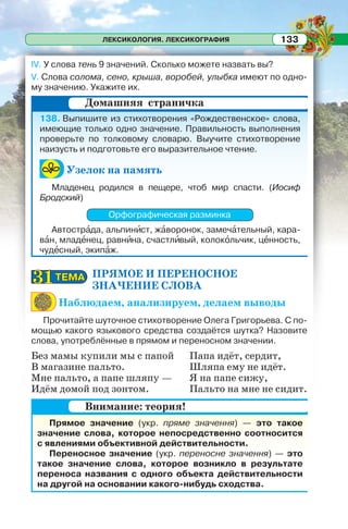 ЛЕКСИКОЛОГИЯ. ЛЕКСИКОГРАФИЯ 133
IV. У слова тень 9 значений. Сколько можете назвать вы?
V. Слова солома, сено, крыша, воробей, улыбка имеют по одно-
му значению. Укажите их.
138. Выпишите из стихотворения «Рождественское» слова,
имеющие только одно значение. Правильность выполнения
проверьте по толковому словарю. Выучите стихотворение
наизусть и подготовьте его выразительное чтение.
Узелок на память
Младенец родился в пещере, чтоб мир спасти. (Иосиф
Бродский)
Орфографическая разминка
Автострàда, альпинèст, жàворонок, замечàтельный, кара-
вàн, младåнец, равнèна, счастлèвый, колокîльчик, цåнность,
чудåсный, экипàж.
ПРЯМОЕ И ПЕРЕНОСНОЕ
ЗНАЧЕНИЕ СЛОВА
Наблюдаем, анализируем, делаем выводы
Прочитайте шуточное стихотворение Олега Григорьева. С по-
мощью какого языкового средства создаётся шутка? Назовите
слова, употреблённые в прямом и переносном значении.
Без мамы купили мы с папой
В магазине пальто.
Мне пальто, а папе шляпу —
Идём домой под зонтом.
Папа идёт, сердит,
Шляпа ему не идёт.
Я на папе сижу,
Пальто на мне не сидит.
Прямое значение (укр. пряме значення) — это такое
значение слова, которое непосредственно соотносится
с явлениями объективной действительности.
Переносное значение (укр. переносне значення) — это
такое значение слова, которое возникло в результате
переноса названия с одного объекта действительности
на другой на основании какого-нибудь сходства.
Домашняя страничка
ТЕМАТЕМА3131
Внимание: теория!
 