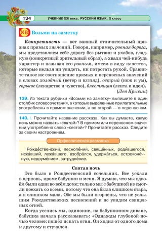 УЧЕБНИК XXI века. РУССКИЙ ЯЗЫК. 5 класс134
nb Возьми на заметку
Конкретность — вот важный отличительный при-
знак прямых значений. Говоря, например, ровная дорога,
мы представляем себе дорогу без рытвин и ухабов, глад-
кую (конкретный зрительный образ), а хваля чей-нибудь
характер и называя его ровным, имеем в виду качества,
которые нельзя ни увидеть, ни потрогать рукой. Сравни-
те такое же соотношение прямых и переносных значений
в словах холодный (ветер и взгляд), острый (нож и ум),
горькое (лекарство и чувство), блестящая (лента и идея).
(Лев Крысин)
139. Из текста рубрики «Возьми на заметку» выпишите в один
столбик словосочетания, в которых выделенные прилагательные
употреблены в прямом значении, а во второй — в переносном.
140. I. Прочитайте название рассказа. Как вы думаете, какую
ночь можно назвать «святой»? В прямом или переносном значе-
нии употреблено слово «святой»? Прочитайте рассказ. Следите
за своим настроением.
Орфоэпическая разминка
Рождåственский, песнопåний, свящåнных, родèвшегося,
искàвший, лежàвшего, взобрàлся, удержàться, остроконåч-
ную, недоумåнием, затруднåние.
Святая ночь
Это было в Рождественский сочельник. Все уехали
в церковь, кроме бабушки и меня. Я думаю, что мы вдво-
ём были одни во всём доме; только мы с бабушкой не смог-
ли поехать со всеми, потому что она была слишком стара,
а я слишком мала. Обе мы были огорчены, что не услы-
шим Рождественских песнопений и не увидим священ-
ных огней.
Когда уселись мы, одинокие, на бабушкином диване,
бабушка начала рассказывать: «Однажды глубокой но-
чью человек пошёл искать огня. Он ходил от одного дома
к другому и стучался.
 