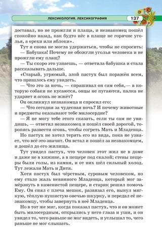 ЛЕКСИКОЛОГИЯ. ЛЕКСИКОГРАФИЯ 137
доставал, но не прожгли и плаща, и незнакомец пошёл
спокойно назад, как будто нёс в плаще не горячие уго-
лья, а орехи или яблоки».
Тут я снова не могла удержаться, чтобы не спросить:
— Бабушка! Почему не обожгли уголья человека и не
прожгли ему плащ?
— Ты скоро это узнаешь, — ответила бабушка и стала
рассказывать дальше.
«Старый, угрюмый, злой пастух был поражён всем,
что пришлось ему увидеть.
— Что это за ночь, — спрашивал он сам себя,— в ко-
торую собаки не кусаются, овцы не пугаются, палка не
ударяет и огонь не жжёт?
Он окликнул незнакомца и спросил его:
— Что сегодня за чудесная ночь? И почему животные
и предметы оказывают тебе милосердие?
— Я не могу тебe этого сказать, если ты сам не уви-
дишь, — ответил незнакомец и пошёл своей дорогой, то-
ропясь развести огонь, чтобы согреть Мать и Младенца.
Но пастух не хотел терять его из вида, пока не узна-
ет, что всё это значит. Он встал и пошёл за незнакомцем,
и дошёл до его жилища.
Тут увидел пастух, что человек этот жил не в доме
и даже не в хижине, а в пещере под скалой; стены пеще-
ры были голы, из камня, и от них шёл сильный холод.
Тут лежали Мать и Дитя.
Хотя пастух был чёрствым, суровым человеком, но
ему стало жаль невинного Младенца, который мог за-
мёрзнуть в каменистой пещере, и старик решил помочь
Ему. Он снял с плеча мешок, развязал его, вынул мяг-
кую, тёплую пушистую овечью шкурку, и передал её не-
знакомцу, чтобы завернуть в неё Младенца.
Но в тот же миг, когда показал пастух, что и он может
быть милосердным, открылись у него глаза и уши, и он
увидел то, чего раньше не мог видеть, и услышал то, чего
раньше не мог слышать.
 