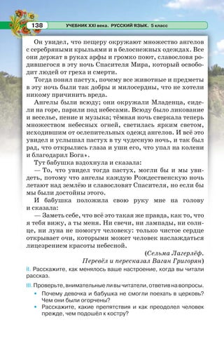 УЧЕБНИК XXI века. РУССКИЙ ЯЗЫК. 5 класс138
Он увидел, что пещеру окружают множество ангелов
с серебряными крыльями и в белоснежных одеждах. Все
они держат в руках арфы и громко поют, славословя ро-
дившегося в эту ночь Спасителя Мира, который освобо-
дит людей от греха и смерти.
Тогда понял пастух, почему все животные и предметы
в эту ночь были так добры и милосердны, что не хотели
никому причинить вреда.
Ангелы были всюду; они окружали Младенца, сиде-
ли на горе, парили под небесами. Всюду было ликование
и веселье, пение и музыка; тёмная ночь сверкала теперь
множеством небесных огней, светилась ярким светом,
исходившим от ослепительных одежд ангелов. И всё это
увидел и услышал пастух в ту чудесную ночь, и так был
рад, что открылись глаза и уши его, что упал на колени
и благодарил Бога».
Тут бабушка вздохнула и сказала:
— То, что увидел тогда пастух, могли бы и мы уви-
деть, потому что ангелы каждую Рождественскую ночь
летают над землёю и славословят Спасителя, но если бы
мы были достойны этого.
И бабушка положила свою руку мне на голову
и сказала:
— Заметь себе, что всё это такая же правда, как то, что
я тебя вижу, а ты меня. Ни свечи, ни лампады, ни солн-
це, ни луна не помогут человеку: только чистое сердце
открывает очи, которыми может человек наслаждаться
лицезрением красоты небесной.
(Сельма Лагерлёф.
Перевёл и пересказал Ваган Григорян)
II. Расскажите, как менялось ваше настроение, когда вы читали
рассказ.
III.Проверьте,внимательныеливычитатели,ответивнавопросы.
• Почему девочка и бабушка не смогли поехать в церковь?
Чем они были огорчены?
• Расскажите, какие препятствия и как преодолел человек
прежде, чем подошёл к костру?
 