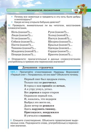 ЛЕКСИКОЛОГИЯ. ЛЕКСИКОГРАФИЯ 139
• Почему все животные и предметы в эту ночь были добры
и милосердны?
• Какую истину открыла бабушка девочке?
IV. Проверьте, внимательные ли вы читатели, восстановив
словосочетания.
Ночь (какая?)...
Люди (какие?)...
Угли (какие?)...
Собаки (какие?)...
Пасти (какие?)...
Тишина (какая?)...
Младенец (какой?)...
Пещера (какая?)...
Руки (какие?)...
Холод (какой?)...
Пастух (какой?)...
Шкурка (какая?)...
Крылья (какие?)...
Одежды (какие)...
Сердце (какое?)...
Красота (какая?)...
V. Определите: прилагательные в данных словосочетаниях
употреблены в прямом или переносном значении?
141. I. Прочитайте стихотворение Надежды Вороновой
«Первый снег». Понравилось ли оно вам? Объясните почему.
Первый снег был щедрым очень,
Только сил не рассчитал.
В город к нам пришёл он ночью,
А к утру уснул, устал.
Все деревья в парке старом
Охраняли первый сон.
И, казалось, что недаром
Выбрал это место он.
Даже ветер не решился
Здесь нарушить тишину,
Пригляделся, покружился
И умчался в вышину.
II. Спишите стихотворение. Объясните правописание выде-
ленных слов. Подчеркните слова, употреблённые в перенос-
ном значении.
Домашняя страничка
 