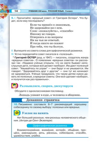УЧЕБНИК XXI века. РУССКИЙ ЯЗЫК. 5 класс14
9. I. Прочитайте «вредный совет» от Григория Остера*. Что бу-
дет, если ему последовать?
Если ты пришёл к знакомым,
Не здоровайся ни с кем.
Слов: «пожалуйста», «спасибо»
Никому не говори.
Отвернись и на вопросы
Ни на чьи не отвечай.
И тогда никто не скажет
Про тебя, что ты болтун.
II. Выпишите из совета слова для орфоэпической разминки.
III. Устно переделайте совет писателя в «полезный».
* Григорий ÎСТЕР (род. в 1947) — писатель, создатель жанра
«вредных советов». О появлении «вредных советов» он расска-
зал так: «Недавно учёные открыли, что на свете бывают непо-
слушные дети, которые всё делают наоборот. Им дают полезный
совет: ”Умывайтесь по утрам” — они берут и не умываются. Им
говорят: ”Здоровайтесь друг с другом” — они тут же начинают
не здороваться. Учёные придумали, что таким детям нужно да-
вать не полезные, а вредные советы. Они всё сделают наоборот,
и получится как раз правильно».
Размышляем, спорим, дискутируем
Обсудите с одноклассниками пословицу.
Лошадь узнают в езде, а человека в общении.
10. Письменно составьте 6–7 рекомендаций хорошему
собеседнику по своему выбору: полезных или вредных.
Узелок на память
Нет большей роскоши, чем роскошь человеческого обще-
ния. (Антуан де Сент-Экзюпери)
Орфографическая разминка
Взаимопонимàние, внимàние, интерåс, общåние, про-
цåсс, равнодóшие, речь, рîскошь, собесåдник, спасèбо,
удовîльствие, улûбка.
Домашняя страничка
 