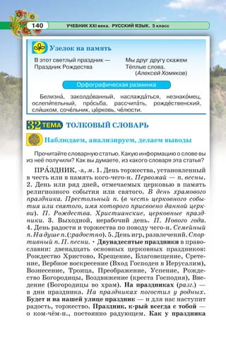 УЧЕБНИК XXI века. РУССКИЙ ЯЗЫК. 5 класс140
Узелок на память
(Алексей Хомяков)
Орфографическая разминка
Белизнà, заколдîванный, наслаждàться, незнакîмец,
ослепèтельный, прîсьба, рассчитàть, рождåственский,
слèшком, сочåльник, цåрковь, чåлюсти.
ТОЛКОВЫЙ СЛОВАРЬ
Наблюдаем, анализируем, делаем выводы
Прочитайте словарную статью. Какую информацию о слове вы
из неё получили? Как вы думаете, из какого словаря эта статья?
ПРÀЗДНИК, -а, м. 1. День торжества, установленный
в честь или в память кого-чего-н. Первомай — п. весны.
2. День или ряд дней, отмечаемых церковью в память
религиозного события или святого. В день храмового
праздника. Престольный п. (в честь церковного собы-
тия или святого, имя которого присвоено данной церк-
ви). П. Рождества. Христианские, церковные празд-
ники. 3. Выходной, нерабочий день. П. Нового года.
4. День радости и торжества по поводу чего-н. Семейный
п.Надушеп.(:радостно).5.Деньигр,развлечений.Спор-
тивный п. П. песни. • Двунадесятые праздники в право-
славии: двенадцать основных церковных праздников:
Рождество Христово, Крещение, Благовещение, Срете-
ние, Вербное воскресение (Вход Господен в Иерусалим),
Вознесение, Троица, Преображение, Успение, Рожде-
ство Богородицы, Воздвижение (креста Господня), Вве-
дение (Богородицы во храм). На праздниках (разг.) —
в дни праздника. На праздниках погостил у родных.
Будет и на нашей улице праздник — и для нас наступит
радость, торжество. Праздник, к-рый всегда с тобой —
о ком-чём-н., постоянно радующем. Как у праздника
В этот светлый праздник —
Праздник Рождества
Мы друг другу скажем
Тёплые слова.
ТЕМАТЕМА3232
 
