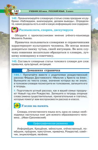 УЧЕБНИК XXI века. РУССКИЙ ЯЗЫК. 5 класс142
142. Проанализируйте словарную статью слова праздник из ру-
брики «Наблюдаем, анализируем, делаем выводы». Определи-
те, какие разделы есть в ней и какую информацию они содержат.
Размышляем, спорим, дискутируем
Обсудите с одноклассниками мнение учёного-языковеда
Михаила Львова.
Привычка пользоваться словарями и справочниками
характеризует культурного человека. Не всегда можно
довериться своему чутью, своей интуиции. Во всех слу-
чаях сомнения желательно обращаться к словарю, луч-
шему помощнику и советчику.
143. Составьте словарные статьи толкового словаря для слов:
привычка, культурный, интуиция.
144. I. Прочитайте вместе с родителями рождественский
рассказ Фёдора Достоевского «Мальчик у Христа на ёлке».
Выпишите из текста слова, значение которых вы не знали,
в толковом словаре посмотрите их толкование, запишите его
в тетрадь.
II. Подготовьте устный рассказ, как в вашей семье праздну-
ют Новый год или Рождество. Запишите в тетрадь опорные
слова (имена существительные, прилагательные и глаголы),
которые помогут вам воспроизвести рассказ в классе.
Узелок на память
Словарь отечественного языка есть одна из самых необ-
ходимых настольных книг для всякого образованного чело-
века...(Иван Срезневский)
Орфографическая разминка
Информàция, Крещåние, мèлостыня, отåчественный, по-
мîщник, прàздник, престóпник, привûчка, Рождествî, совåт-
чик, энциклопåдия, явлåние.
Домашняя страничка
 