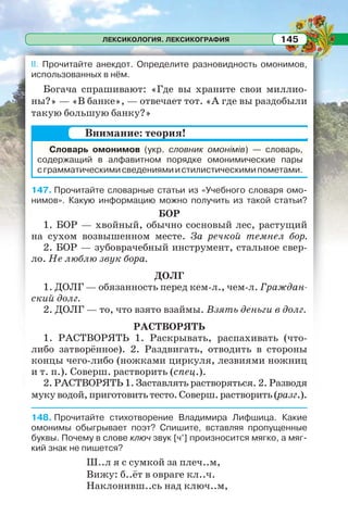 ЛЕКСИКОЛОГИЯ. ЛЕКСИКОГРАФИЯ 145
II. Прочитайте анекдот. Определите разновидность омонимов,
использованных в нём.
Богача спрашивают: «Где вы храните свои миллио-
ны?» — «В банке», — отвечает тот. «А где вы раздобыли
такую большую банку?»
Словарь омонимов (укр. словник омонімів) — словарь,
содержащий в алфавитном порядке омонимические пары
сграмматическимисведениямиистилистическимипометами.
147. Прочитайте словарные статьи из «Учебного словаря омо-
нимов». Какую информацию можно получить из такой статьи?
БОР
1. БОР — хвойный, обычно сосновый лес, растущий
на сухом возвышенном месте. За речкой темнел бор.
2. БОР — зубоврачебный инструмент, стальное свер-
ло. Не люблю звук бора.
ДОЛГ
1. ДОЛГ — обязанность перед кем-л., чем-л. Граждан-
ский долг.
2. ДОЛГ — то, что взято взаймы. Взять деньги в долг.
РАСТВОРЯТЬ
1. РАСТВОРЯТЬ 1. Раскрывать, распахивать (что-
либо затворённое). 2. Раздвигать, отводить в стороны
концы чего-либо (ножками циркуля, лезвиями ножниц
и т. п.). Соверш. растворить (спец.).
2. РАСТВОРЯТЬ 1. Заставлять растворяться. 2. Разводя
мукуводой,приготовитьтесто.Соверш.растворить(разг.).
148. Прочитайте стихотворение Владимира Лифшица. Какие
омонимы обыгрывает поэт? Спишите, вставляя пропущенные
буквы. Почему в слове ключ звук [ч’] произносится мягко, а мяг-
кий знак не пишется?
Ш..л я с сумкой за плеч..м,
Вижу: б..ёт в овраге кл..ч.
Наклонивш..сь над ключ..м,
Внимание: теория!
 