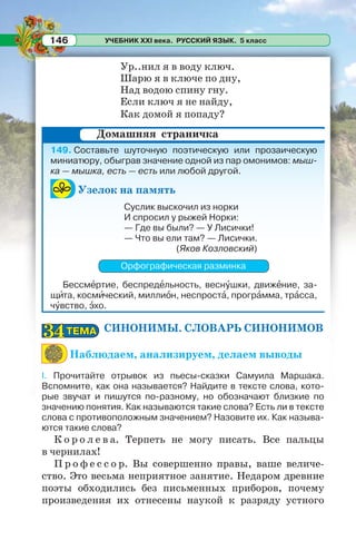 УЧЕБНИК XXI века. РУССКИЙ ЯЗЫК. 5 класс146
Ур..нил я в воду ключ.
Шарю я в ключе по дну,
Над водою спину гну.
Если ключ я не найду,
Как домой я попаду?
149. Составьте шуточную поэтическую или прозаическую
миниатюру, обыграв значение одной из пар омонимов: мыш-
ка — мышка, есть — есть или любой другой.
Узелок на память
Суслик выскочил из норки
И спросил у рыжей Норки:
— Где вы были? — У Лисички!
— Что вы ели там? — Лисички.
(Яков Козловский)
Орфографическая разминка
Бессмåртие, беспредåльность, веснóшки, движåние, за-
щèта, космèческий, миллиîн, неспростà, прогрàмма, трàсса,
чóвство, ýхо.
СИНОНИМЫ. СЛОВАРЬ СИНОНИМОВ
Наблюдаем, анализируем, делаем выводы
I. Прочитайте отрывок из пьесы-сказки Самуила Маршака.
Вспомните, как она называется? Найдите в тексте слова, кото-
рые звучат и пишутся по-разному, но обозначают близкие по
значению понятия. Как называются такие слова? Есть ли в тексте
слова с противоположным значением? Назовите их. Как называ-
ются такие слова?
К о р о л е в а. Терпеть не могу писать. Все пальцы
в чернилах!
П р о ф е с с о р. Вы совершенно правы, ваше величе-
ство. Это весьма неприятное занятие. Недаром древние
поэты обходились без письменных приборов, почему
произведения их отнесены наукой к разряду устного
Домашняя страничка
ТЕМАТЕМА3434
 