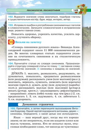 ЛЕКСИКОЛОГИЯ. ЛЕКСИКОГРАФИЯ 149
152. Выразите значение слова окончиться, подобрав глаголы
к существительным костёр, буря, мода, интерес, ветер.
153. Исправьте ошибки в употреблении синонимичных глаголов
в словосочетаниях. Запишите словосочетания в исправленном
виде, укажите главное слово.
Повысить здоровье, укрепить качество, усилить зар-
плату, улучшить оборону.
nb Возьми на заметку
«Словарь синонимов русского языка» Зинаиды Алек-
сандровой содержит около 11 000 синонимических ря-
дов. Во многих словарных статьях содержится указа-
ние на сочетаемость синонимов и их стилистическую
принадлежность.
154. Прочитайте статью из словаря синонимов. Проанализи-
руйте структуру словарной статьи по плану: 1) заглавное слово;
2) количество значений; 3) синонимы к каждому из значений.
ДÓМАТЬ 1. мыслить, размышлять, раздумывать, за-
думываться, помышлять, предаваться размышлениям
(или раздумью); раскидывать умом (или мозгами) (разг.);
мозговать, мерекать, кумекать, шевелить (или ворочать)
мозгами (прост.); думать думу (или думушку) (народно-
поэт.); раскидывать мыслью (или мыслями) (устар.);
мекать (устар. прост.) / анализировать: рефлектировать
/ напряжённо: ломать (себе) голову над чем (разг.) 2. см.
предполагать 1. 3. см. задумывать. 4. см. заботиться 1.
5. см. подозревать.
155. Прочитайте, а затем перепишите высказывание Вита-
лия Кодухова. Одной чертой подчеркните антонимы, двумя —
синонимы. Определите, с какой целью они используются.
Язык — наш верный друг, когда мы его хорошо
знаем; он же неприятель, если им владеем плохо или
мысль туманна, неясна. Кто не испытал муки, оты-
скивая необходимое слово, тот никогда не чувствовал
Домашняя страничка
 