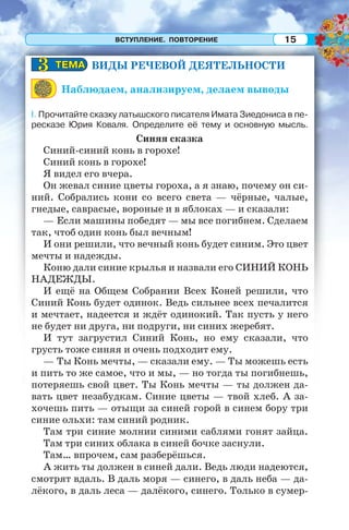 ВСТУПЛЕНИЕ. ПОВТОРЕНИЕ 15
ВИДЫ РЕЧЕВОЙ ДЕЯТЕЛЬНОСТИ
Наблюдаем, анализируем, делаем выводы
I. Прочитайте сказку латышского писателя Имата Зиедониса в пе-
ресказе Юрия Коваля. Определите её тему и основную мысль.
Синяя сказка
Синий-синий конь в горохе!
Синий конь в горохе!
Я видел его вчера.
Он жевал синие цветы гороха, а я знаю, почему он си-
ний. Собрались кони со всего света — чёрные, чалые,
гнедые, саврасые, вороные и в яблоках — и сказали:
— Если машины победят — мы все погибнем. Сделаем
так, чтоб один конь был вечным!
И они решили, что вечный конь будет синим. Это цвет
мечты и надежды.
Коню дали синие крылья и назвали его СИНИЙ КОНЬ
НАДЕЖДЫ.
И ещё на Общем Собрании Всех Коней решили, что
Синий Конь будет одинок. Ведь сильнее всех печалится
и мечтает, надеется и ждёт одинокий. Так пусть у него
не будет ни друга, ни подруги, ни синих жеребят.
И тут загрустил Синий Конь, но ему сказали, что
грусть тоже синяя и очень подходит ему.
— Ты Конь мечты, — сказали ему. — Ты можешь есть
и пить то же самое, что и мы, — но тогда ты погибнешь,
потеряешь свой цвет. Ты Конь мечты — ты должен да-
вать цвет незабудкам. Синие цветы — твой хлеб. А за-
хочешь пить — отыщи за синей горой в синем бору три
синие ольхи: там синий родник.
Там три синие молнии синими саблями гонят зайца.
Там три синих облака в синей бочке заснули.
Там… впрочем, сам разберёшься.
А жить ты должен в синей дали. Ведь люди надеются,
смотрят вдаль. В даль моря — синего, в даль неба — да-
лёкого, в даль леса — далёкого, синего. Только в сумер-
ТЕМАТЕМА33
 