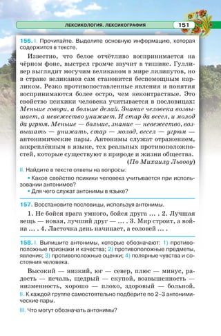 ЛЕКСИКОЛОГИЯ. ЛЕКСИКОГРАФИЯ 151
156. I. Прочитайте. Выделите основную информацию, которая
содержится в тексте.
Известно, что белое отчётливо воспринимается на
чёрном фоне, выстрел громче звучит в тишине. Гулли-
вер выглядит могучим великаном в мире лилипутов, но
в стране великанов сам становится беспомощным кар-
ликом. Резко противопоставленные явления и понятия
воспринимаются более остро, чем неконтрастные. Это
свойство психики человека учитывается в пословицах:
Меньше говори, а больше делай. Знание человека возвы-
шает, а невежество унижает. И стар да весел, и молод
да угрюм. Меньше — больше, знание — невежество, воз-
вышать — унижать, стар — молод, весел — угрюм —
антонимические пары. Антонимы служат отражением,
закреплённым в языке, тех реальных противоположно-
стей, которые существуют в природе и жизни общества.
(По Михаилу Львову)
II. Найдите в тексте ответы на вопросы:
• Какое свойство психики человека учитывается при исполь-
зовании антонимов?
• Для чего служат антонимы в языке?
157. Восстановите пословицы, используя антонимы.
1. Не бойся врага умного, бойся друга ... . 2. Лучшая
вещь — новая, лучший друг — ... . 3. Мир строит, а вой-
на ... . 4. Ласточка день начинает, а соловей ... .
158. I. Выпишите антонимы, которые обозначают: 1) противо-
положные признаки и качества; 2) противоположные предметы,
явления; 3) противоположные оценки; 4) полярные чувства и со-
стояния человека.
Высокий — низкий, юг — север, плюс — минус, ра-
дость — печаль, щедрый — скупой, возвышенность —
низменность, хорошо — плохо, здоровый — больной.
II. К каждой группе самостоятельно подберите по 2–3 антоними-
ческие пары.
III. Что могут обозначать антонимы?
 