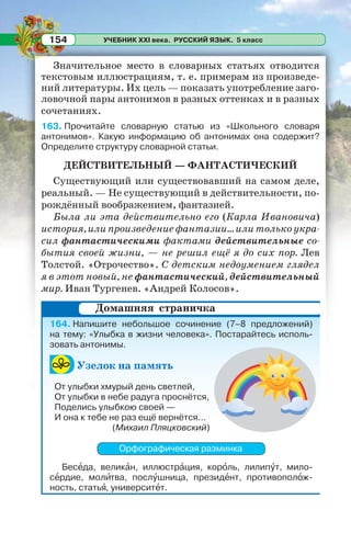 УЧЕБНИК XXI века. РУССКИЙ ЯЗЫК. 5 класс154
Значительное место в словарных статьях отводится
текстовым иллюстрациям, т. е. примерам из произведе-
ний литературы. Их цель — показать употребление заго-
ловочной пары антонимов в разных оттенках и в разных
сочетаниях.
163. Прочитайте словарную статью из «Школьного словаря
антонимов». Какую информацию об антонимах она содержит?
Определите структуру словарной статьи.
ДЕЙСТВИТЕЛЬНЫЙ — ФАНТАСТИЧЕСКИЙ
Существующий или существовавший на самом деле,
реальный. — Не существующий в действительности, по-
рождённый воображением, фантазией.
Была ли эта действительно его (Карла Ивановича)
история, или произведение фантазии... или только укра-
сил фантастическими фактами действительные со-
бытия своей жизни, — не решил ещё я до сих пор. Лев
Толстой. «Отрочество». С детским недоумением глядел
я в этот новый, не фантастический, действительный
мир. Иван Тургенев. «Андрей Колосов».
164. Напишите небольшое сочинение (7–8 предложений)
на тему: «Улыбка в жизни человека». Постарайтесь исполь-
зовать антонимы.
Узелок на память
От улыбки хмурый день светлей,
От улыбки в небе радуга проснётся,
Поделись улыбкою своей —
И она к тебе не раз ещё вернётся...
(Михаил Пляцковский)
Орфографическая разминка
Бесåда, великàн, иллюстрàция, корîль, лилипóт, мило-
сåрдие, молèтва, послóшница, президåнт, противополîж-
ность, статьÿ, университåт.
Домашняя страничка
 