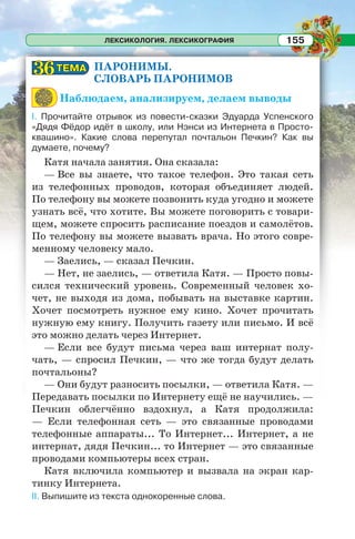 ЛЕКСИКОЛОГИЯ. ЛЕКСИКОГРАФИЯ 155
ПАРОНИМЫ.
СЛОВАРЬ ПАРОНИМОВ
Наблюдаем, анализируем, делаем выводы
I. Прочитайте отрывок из повести-сказки Эдуарда Успенского
«Дядя Фёдор идёт в школу, или Нэнси из Интернета в Просто-
квашино». Какие слова перепутал почтальон Печкин? Как вы
думаете, почему?
Катя начала занятия. Она сказала:
— Все вы знаете, что такое телефон. Это такая сеть
из телефонных проводов, которая объединяет людей.
По телефону вы можете позвонить куда угодно и можете
узнать всё, что хотите. Вы можете поговорить с товари-
щем, можете спросить расписание поездов и самолётов.
По телефону вы можете вызвать врача. Но этого совре-
менному человеку мало.
— Заелись, — сказал Печкин.
— Нет, не заелись, — ответила Катя. — Просто повы-
сился технический уровень. Современный человек хо-
чет, не выходя из дома, побывать на выставке картин.
Хочет посмотреть нужное ему кино. Хочет прочитать
нужную ему книгу. Получить газету или письмо. И всё
это можно делать через Интернет.
— Если все будут письма через ваш интернат полу-
чать, — спросил Печкин, — что же тогда будут делать
почтальоны?
— Они будут разносить посылки, — ответила Катя. —
Передавать посылки по Интернету ещё не научились. —
Печкин облегчённо вздохнул, а Катя продолжила:
— Если телефонная сеть — это связанные проводами
телефонные аппараты... То Интернет... Интернет, а не
интернат, дядя Печкин... то Интернет — это связанные
проводами компьютеры всех стран.
Катя включила компьютер и вызвала на экран кар-
тинку Интернета.
II. Выпишите из текста однокоренные слова.
ТЕМАТЕМА3636
 