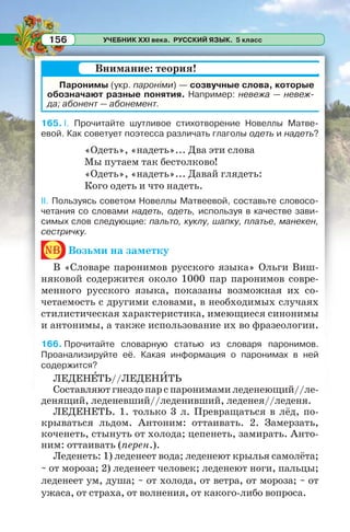 УЧЕБНИК XXI века. РУССКИЙ ЯЗЫК. 5 класс156
Паронимы (укр. пароніми) — созвучные слова, которые
обозначают разные понятия. Например: невежа — невеж-
да; абонент — абонемент.
165. I. Прочитайте шутливое стихотворение Новеллы Матве-
евой. Как советует поэтесса различать глаголы одеть и надеть?
«Одеть», «надеть»... Два эти слова
Мы путаем так бестолково!
«Одеть», «надеть»... Давай глядеть:
Кого одеть и что надеть.
II. Пользуясь советом Новеллы Матвеевой, составьте словосо-
четания со словами надеть, одеть, используя в качестве зави-
симых слов следующие: пальто, куклу, шапку, платье, манекен,
сестричку.
nb Возьми на заметку
В «Словаре паронимов русского языка» Ольги Виш-
няковой содержится около 1000 пар паронимов совре-
менного русского языка, показаны возможная их со-
четаемость с другими словами, в необходимых случаях
стилистическая характеристика, имеющиеся синонимы
и антонимы, а также использование их во фразеологии.
166. Прочитайте словарную статью из словаря паронимов.
Проанализируйте её. Какая информация о паронимах в ней
содержится?
ЛЕДЕНÅТЬ//ЛЕДЕНÈТЬ
Составляют гнездо пар с паронимами леденеющий//ле-
денящий, леденевший//леденивший, леденея//леденя.
ЛЕДЕНЕТЬ. 1. только 3 л. Превращаться в лёд, по-
крываться льдом. Антоним: оттаивать. 2. Замерзать,
коченеть, стынуть от холода; цепенеть, замирать. Анто-
ним: оттаивать (перен.).
Леденеть: 1) леденеет вода; леденеют крылья самолёта;
~ от мороза; 2) леденеет человек; леденеют ноги, пальцы;
леденеет ум, душа; ~ от холода, от ветра, от мороза; ~ от
ужаса, от страха, от волнения, от какого-либо вопроса.
Внимание: теория!
 