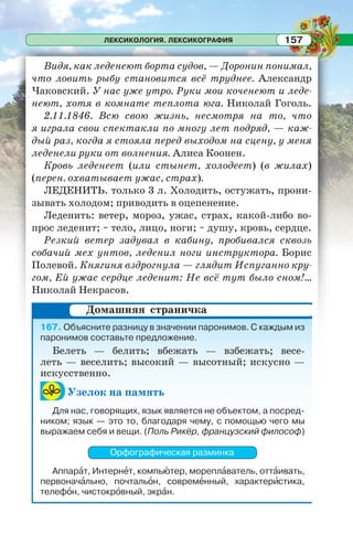 ЛЕКСИКОЛОГИЯ. ЛЕКСИКОГРАФИЯ 157
Видя, как леденеют борта судов, — Доронин понимал,
что ловить рыбу становится всё труднее. Александр
Чаковский. У нас уже утро. Руки мои коченеют и леде-
неют, хотя в комнате теплота юга. Николай Гоголь.
2.11.1846. Всю свою жизнь, несмотря на то, что
я играла свои спектакли по многу лет подряд, — каж-
дый раз, когда я стояла перед выходом на сцену, у меня
леденели руки от волнения. Алиса Коонен.
Кровь леденеет (или стынет, холодеет) (в жилах)
(перен. охватывает ужас, страх).
ЛЕДЕНИТЬ. только 3 л. Холодить, остужать, прони-
зывать холодом; приводить в оцепенение.
Леденить: ветер, мороз, ужас, страх, какой-либо во-
прос леденит; ~ тело, лицо, ноги; ~ душу, кровь, сердце.
Резкий ветер задувал в кабину, пробивался сквозь
собачий мех унтов, леденил ноги инструктора. Борис
Полевой. Княгиня вздрогнула — глядит Испуганно кру-
гом, Ей ужас сердце леденит: Не всё тут было сном!...
Николай Некрасов.
167. Объясните разницу в значении паронимов. С каждым из
паронимов составьте предложение.
Белеть — белить; вбежать — взбежать; весе-
леть — веселить; высокий — высотный; искусно —
искусственно.
Узелок на память
Для нас, говорящих, язык является не объектом, а посред-
ником; язык — это то, благодаря чему, с помощью чего мы
выражаем себя и вещи. (Поль Рикёр, французский философ)
Орфографическая разминка
Аппарàт, Интернåт, компьþтер, мореплàватель, оттàивать,
первоначàльно, почтальîн, совремåнный, характерèстика,
телефîн, чистокрîвный, экрàн.
Домашняя страничка
 