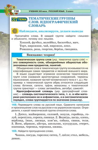 УЧЕБНИК XXI века. РУССКИЙ ЯЗЫК. 5 класс158
ТЕМАТИЧЕСКИЕ ГРУППЫ
СЛОВ. ИДЕОГРАФИЧЕСКИЙ
СЛОВАРЬ
Наблюдаем, анализируем, делаем выводы
Прочитайте слова. В каждой группе найдите «лишнее»
и объясните, почему оно лишнее.
Хоккей, футбол, волейбол, баскетбол, мяч.
Торт, пирожное, чай, пирожок, кекс.
Ромашка, роза, георгин, берёза, гвоздика.
Тематическая группа слов (укр. тематична група слів) —
это совокупность слов, объединённых общностью обо-
значаемых ими предметов, понятий.
Объединение слов в тематическую группу основывается на
классификации самих предметов и явлений внешнего мира.
В языке существует огромное количество тематических
групп слов (названия архитектурных сооружений, термины
языкознания, названия частей человеческого тела и т. д.). На-
пример: к тематической группе обувь относятся следующие
слова: ботинок, сапоги, туфли, мокасины; к тематической
группе транспорт — слова: автомобиль, автобус, самолёт.
Идеографический словарь (укр. ідеографічний слов-
ник) — словарь систематического типа, т. е. в нём мате-
риал расположен не в алфавитном, а в систематическом
порядке, слова группируются по значению (смыслу).
168. Переведите слова на русский язык. Сравните написание
и произношение слов на русском и на украинском языках. Опре-
делите, к какой тематической группе относятся слова.
1. Дятел, жайворонок, соловей, зозуля, горобець, го-
луб, перепілка, сорока, синиця. 2. Ведмідь, заєць, олень,
верблюд, їжак, лисиця, хом’як, собака, свиня, теля.
3. Ясен, абрикос, айстра, апельсин, кукурудза, очерет,
пшениця, черемха, черешня, ожина.
169. Найдите пропущенное слово.
Чашка, посуда, тарелка; ситец, ?, шёлк; стол, мебель,
диван.
Внимание: теория!
ТЕМАТЕМА3737
 