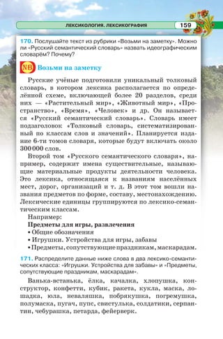 ЛЕКСИКОЛОГИЯ. ЛЕКСИКОГРАФИЯ 159
170. Послушайте текст из рубрики «Возьми на заметку». Можно
ли «Русский семантический словарь» назвать идеографическим
словарём? Почему?
nb Возьми на заметку
Русские учёные подготовили уникальный толковый
словарь, в котором лексика располагается по опреде-
лённой схеме, включающей более 20 разделов, среди
них — «Растительный мир», «Животный мир», «Про-
странство», «Время», «Человек» и др. Он называет-
ся «Русский семантический словарь». Словарь имеет
подзаголовок «Толковый словарь, систематизирован-
ный по классам слов и значений». Планируется изда-
ние 6-ти томов словаря, которые будут включать около
300000 слов.
Второй том «Русского семантического словаря», на-
пример, содержит имена существительные, называю-
щие материальные продукты деятельности человека.
Это лексика, относящаяся к названиям населённых
мест, дорог, организаций и т. д. В этот том вошли на-
звания предметов по форме, составу, местонахождению.
Лексические единицы группируются по лексико-семан-
тическим классам.
Например:
Предметы для игры, развлечения
• Общие обозначения
• Игрушки. Устройства для игры, забавы
•Предметы,сопутствующиепраздникам,маскарадам.
171. Распределите данные ниже слова в два лексико-семанти-
ческих класса: «Игрушки. Устройства для забавы» и «Предметы,
сопутствующие праздникам, маскарадам».
Ванька-встанька, ёлка, качалка, хлопушка, кон-
структор, конфетти, кубик, ракета, кукла, маска, ло-
шадка, юла, неваляшка, побрякушка, погремушка,
полумаска, пугач, пупс, свистулька, солдатики, серпан-
тин, чебурашка, петарда, фейерверк.
 