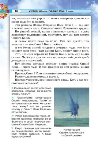 УЧЕБНИК XXI века. РУССКИЙ ЯЗЫК. 5 класс16
ки, только синим утром, только в вечернем тумане мо-
жешь подойти к людям.
Так решило Общее Собрание Всех Коней — так оно
и есть на самом деле. Увидеть Синего Коня очень трудно.
Но ранней весной, когда прилетают дрозды и в лесу
зацветают подснежники, смотрите, нет ли там следов
Синего Коня?
А летом идите тихо по полю. Там лён цветёт, там
васильки — там Синий Конь пасётся.
А уж белою зимой глядите в сумерки, туда, где ёлки
роняют свои тени. Там Синий Конь лижет синие тени.
Тот, кто едет верхом на Синем Коне, весь мир видит
синим. Черёмуха для них синяя, заяц синий, даже гриб-
дождевик и тот синий.
Вот почему латыши говорят: синие чудеса! Синий
Конь — синее чудо. И тот, кто едет на нём верхом, видит
синие чудеса.
Правда,СинийКоньпочтиникогоксебенеподпускает.
Разве только некоторых поэтов.
Но если у вас есть немного синего овса… Есть у вас гор-
сточка синего овса?
II. Составьте по тексту несколько
вопросов, которые начинаются
словом почему.
III. Рассмотрите иллюстрацию
Сергея Коваленкова. Таким ли
вы представляли коня, когда чи-
тали сказку? Как вы думаете,
почему у Синего Коня Надежды
есть крылья?
IV. Устно перескажите текст, со-
храняя качества хорошей речи.
Включите в свой пересказ опи-
сание Синего Коня Надежды.
V. Какую речевую деятельность
вы осуществляли, когда выпол-
няли первое задание? А ваши
одноклассники?
Иллюстрация
Сергея Коваленкова
к «Синей сказке»
 
